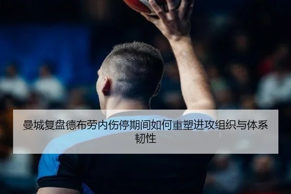 曼城复盘德布劳内伤停期间如何重塑进攻组织与体系韧性
